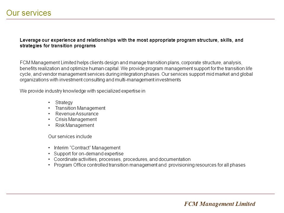 4 Our services FCM Management Limited Leverage our experience and relationships with the most appropriate program structure, skills, and strategies for transition programs FCM Management Limited helps clients design and manage transition plans, corporate structure, analysis, benefits realization and optimize human capital.
