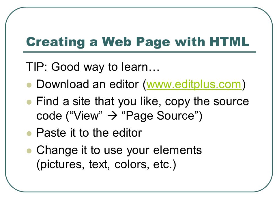 Creating a Web Page with HTML TIP: Good way to learn… Download an editor (  Find a site that you like, copy the source code ( View  Page Source ) Paste it to the editor Change it to use your elements (pictures, text, colors, etc.)