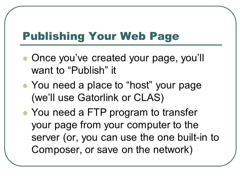 Publishing Your Web Page Once you’ve created your page, you’ll want to Publish it You need a place to host your page (we’ll use Gatorlink or CLAS) You need a FTP program to transfer your page from your computer to the server (or, you can use the one built-in to Composer, or save on the network)