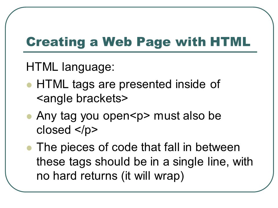 Creating a Web Page with HTML HTML language: HTML tags are presented inside of Any tag you open must also be closed The pieces of code that fall in between these tags should be in a single line, with no hard returns (it will wrap)