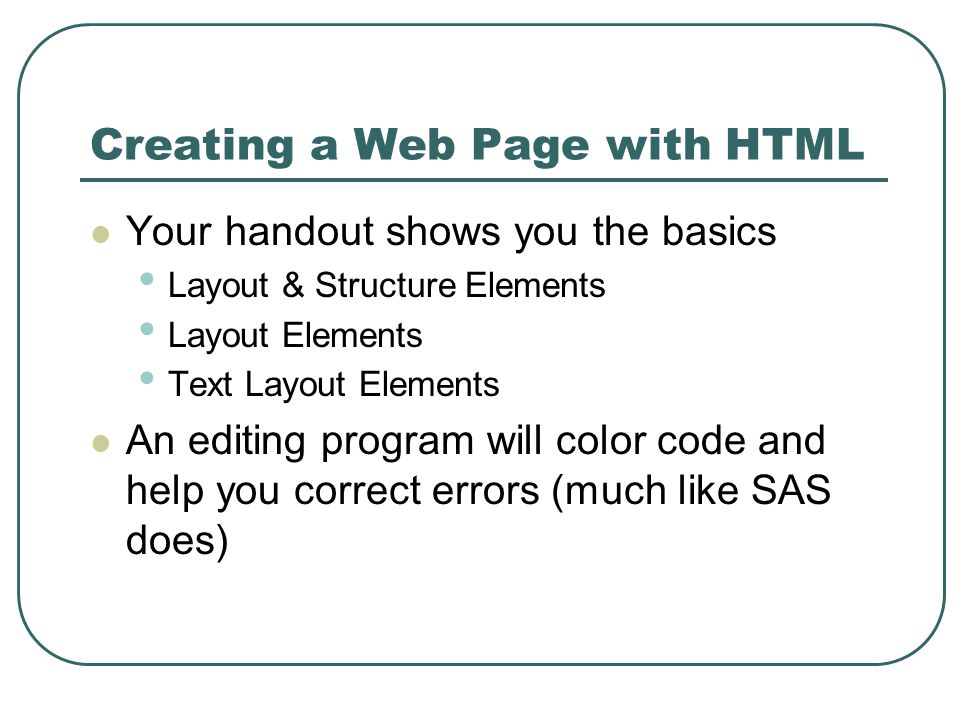 Creating a Web Page with HTML Your handout shows you the basics Layout & Structure Elements Layout Elements Text Layout Elements An editing program will color code and help you correct errors (much like SAS does)