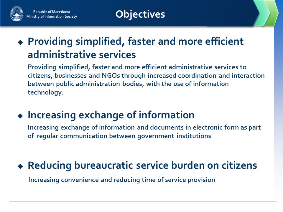 Republic of Macedonia Ministry of Information Society Objectives  Providing simplified, faster and more efficient administrative services Providing simplified, faster and more efficient administrative services to citizens, businesses and NGOs through increased coordination and interaction between public administration bodies, with the use of information technology.
