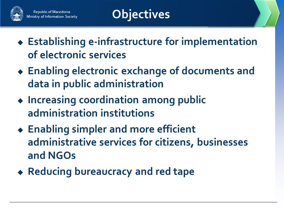 Republic of Macedonia Ministry of Information Society Objectives  Establishing e-infrastructure for implementation of electronic services  Enabling electronic exchange of documents and data in public administration  Increasing coordination among public administration institutions  Enabling simpler and more efficient administrative services for citizens, businesses and NGOs  Reducing bureaucracy and red tape