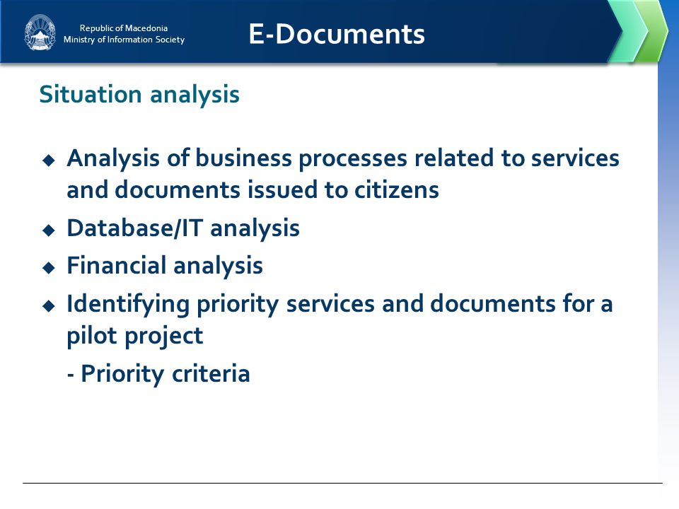Republic of Macedonia Ministry of Information Society E-Documents  Analysis of business processes related to services and documents issued to citizens  Database/IT analysis  Financial analysis  Identifying priority services and documents for a pilot project - Priority criteria Situation analysis