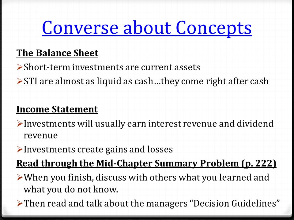 Converse about Concepts The Balance Sheet  Short-term investments are current assets  STI are almost as liquid as cash…they come right after cash Income Statement  Investments will usually earn interest revenue and dividend revenue  Investments create gains and losses Read through the Mid-Chapter Summary Problem (p.