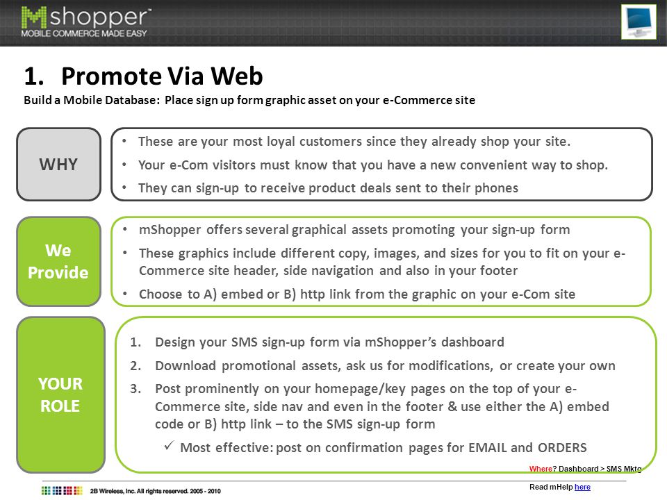 1.Promote Via Web Build a Mobile Database: Place sign up form graphic asset on your e-Commerce site We Provide mShopper offers several graphical assets promoting your sign-up form These graphics include different copy, images, and sizes for you to fit on your e- Commerce site header, side navigation and also in your footer Choose to A) embed or B) http link from the graphic on your e-Com site Where.