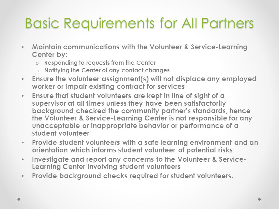 Basic Requirements for All Partners Maintain communications with the Volunteer & Service-Learning Center by: o Responding to requests from the Center o Notifying the Center of any contact changes Ensure the volunteer assignment(s) will not displace any employed worker or impair existing contract for services Ensure that student volunteers are kept in line of sight of a supervisor at all times unless they have been satisfactorily background checked the community partner’s standards, hence the Volunteer & Service-Learning Center is not responsible for any unacceptable or inappropriate behavior or performance of a student volunteer Provide student volunteers with a safe learning environment and an orientation which informs student volunteer of potential risks Investigate and report any concerns to the Volunteer & Service- Learning Center involving student volunteers Provide background checks required for student volunteers.