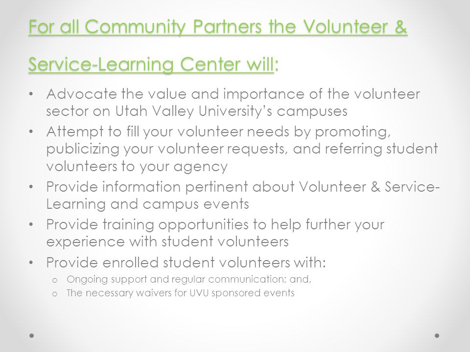 For all Community Partners the Volunteer & Service-Learning Center will: Advocate the value and importance of the volunteer sector on Utah Valley University’s campuses Attempt to fill your volunteer needs by promoting, publicizing your volunteer requests, and referring student volunteers to your agency Provide information pertinent about Volunteer & Service- Learning and campus events Provide training opportunities to help further your experience with student volunteers Provide enrolled student volunteers with: o Ongoing support and regular communication; and, o The necessary waivers for UVU sponsored events