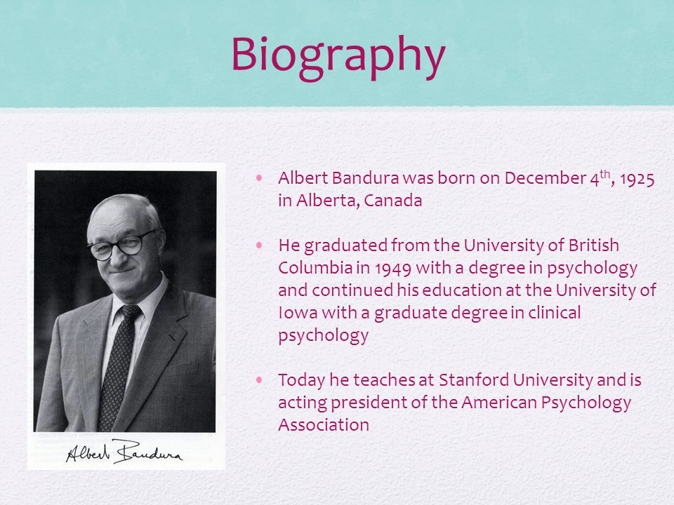 Biography Albert Bandura was born on December 4 th, 1925 in Alberta, Canada He graduated from the University of British Columbia in 1949 with a degree in psychology and continued his education at the University of Iowa with a graduate degree in clinical psychology Today he teaches at Stanford University and is acting president of the American Psychology Association