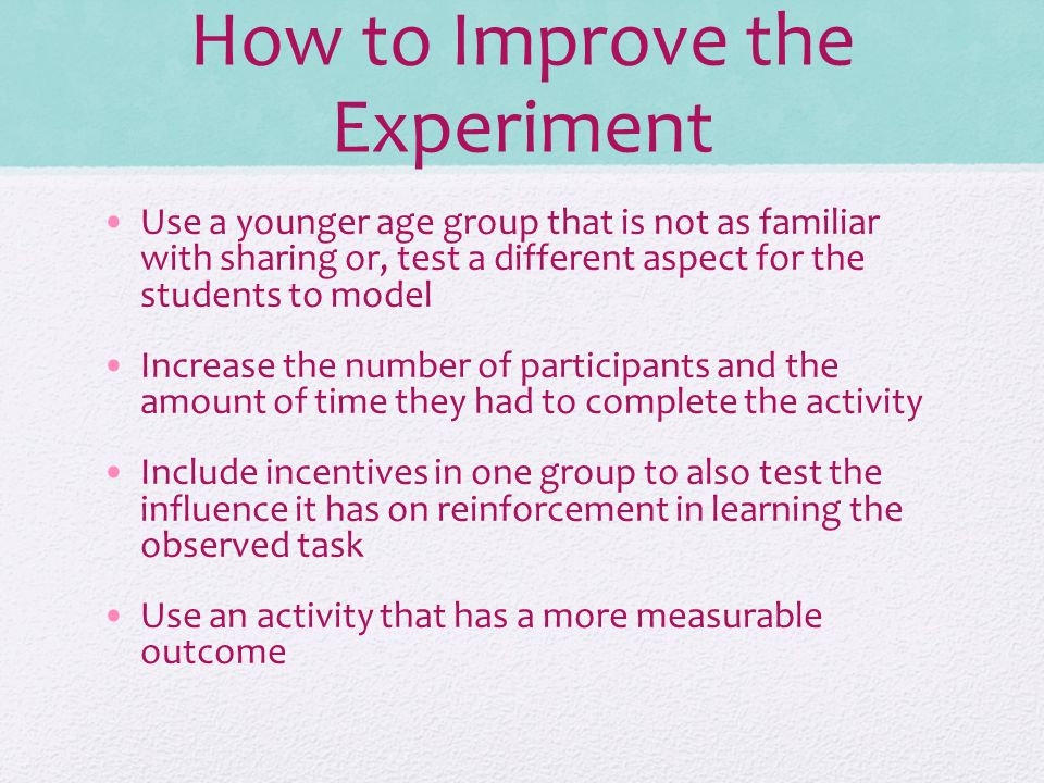 How to Improve the Experiment Use a younger age group that is not as familiar with sharing or, test a different aspect for the students to model Increase the number of participants and the amount of time they had to complete the activity Include incentives in one group to also test the influence it has on reinforcement in learning the observed task Use an activity that has a more measurable outcome