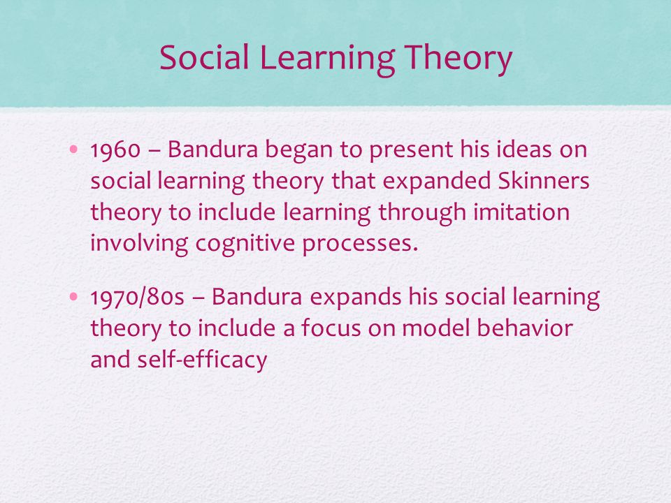 Social Learning Theory 1960 – Bandura began to present his ideas on social learning theory that expanded Skinners theory to include learning through imitation involving cognitive processes.