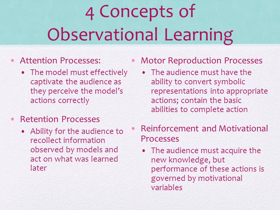 4 Concepts of Observational Learning Attention Processes: The model must effectively captivate the audience as they perceive the model’s actions correctly Retention Processes Ability for the audience to recollect information observed by models and act on what was learned later Motor Reproduction Processes The audience must have the ability to convert symbolic representations into appropriate actions; contain the basic abilities to complete action Reinforcement and Motivational Processes The audience must acquire the new knowledge, but performance of these actions is governed by motivational variables