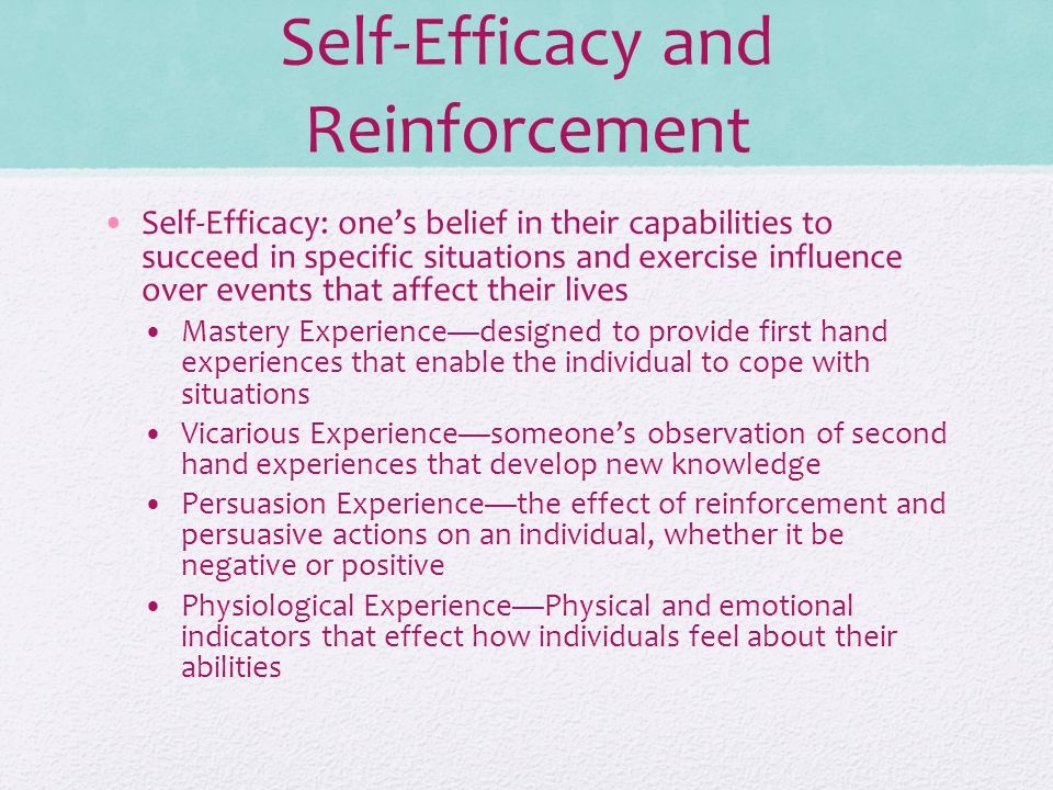 Self-Efficacy and Reinforcement Self-Efficacy: one’s belief in their capabilities to succeed in specific situations and exercise influence over events that affect their lives Mastery Experience—designed to provide first hand experiences that enable the individual to cope with situations Vicarious Experience—someone’s observation of second hand experiences that develop new knowledge Persuasion Experience—the effect of reinforcement and persuasive actions on an individual, whether it be negative or positive Physiological Experience—Physical and emotional indicators that effect how individuals feel about their abilities