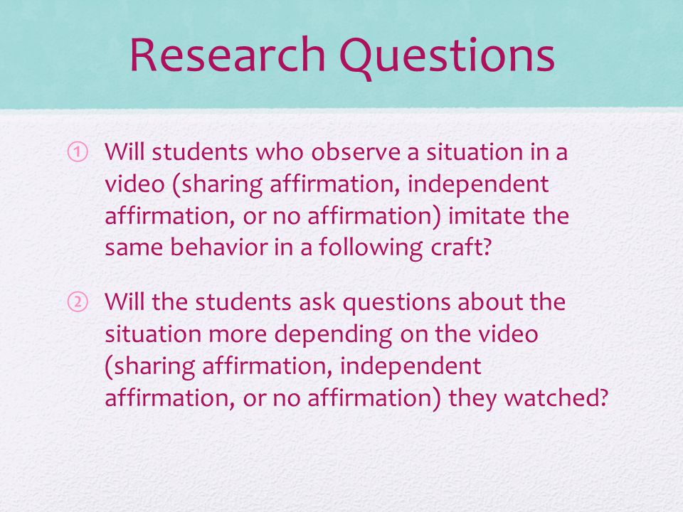 Research Questions ①Will students who observe a situation in a video (sharing affirmation, independent affirmation, or no affirmation) imitate the same behavior in a following craft.