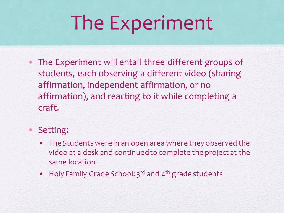 The Experiment The Experiment will entail three different groups of students, each observing a different video (sharing affirmation, independent affirmation, or no affirmation), and reacting to it while completing a craft.