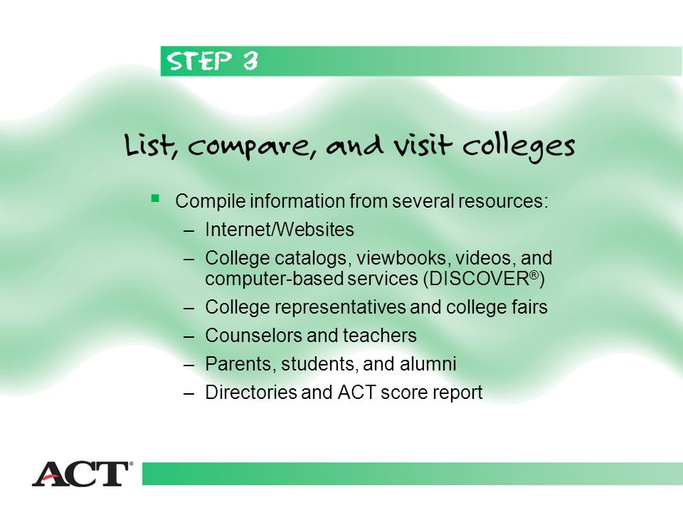  Compile information from several resources: –Internet/Websites –College catalogs, viewbooks, videos, and computer-based services (DISCOVER ® ) –College representatives and college fairs –Counselors and teachers –Parents, students, and alumni –Directories and ACT score report