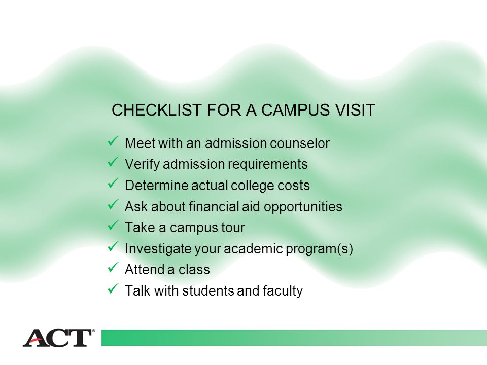 Meet with an admission counselor Verify admission requirements Determine actual college costs Ask about financial aid opportunities Take a campus tour Investigate your academic program(s) Attend a class Talk with students and faculty CHECKLIST FOR A CAMPUS VISIT