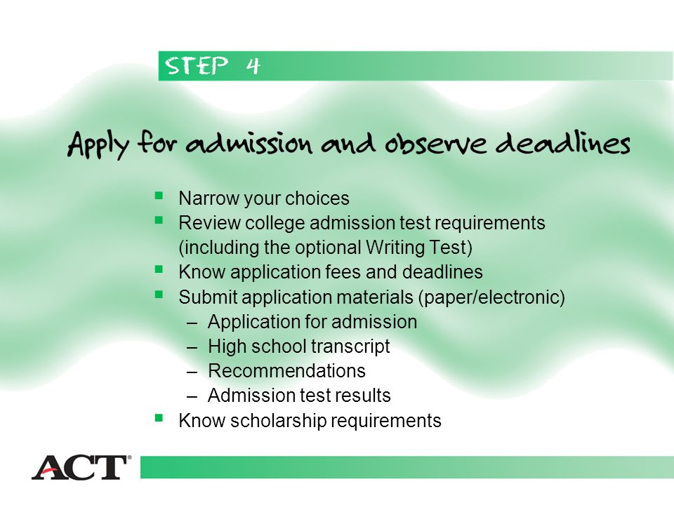  Narrow your choices  Review college admission test requirements (including the optional Writing Test)  Know application fees and deadlines  Submit application materials (paper/electronic) –Application for admission –High school transcript –Recommendations –Admission test results  Know scholarship requirements