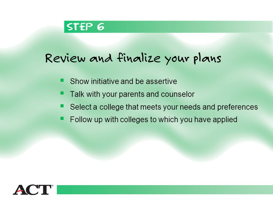  Show initiative and be assertive  Talk with your parents and counselor  Select a college that meets your needs and preferences  Follow up with colleges to which you have applied