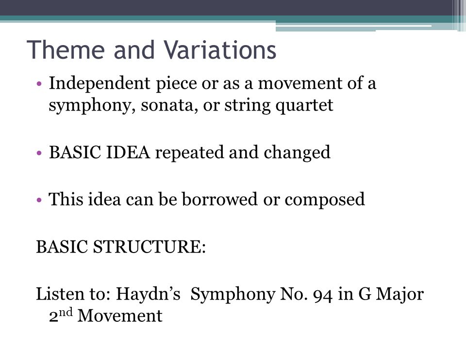 Theme and Variations Independent piece or as a movement of a symphony, sonata, or string quartet BASIC IDEA repeated and changed This idea can be borrowed or composed BASIC STRUCTURE: Listen to: Haydn’s Symphony No.