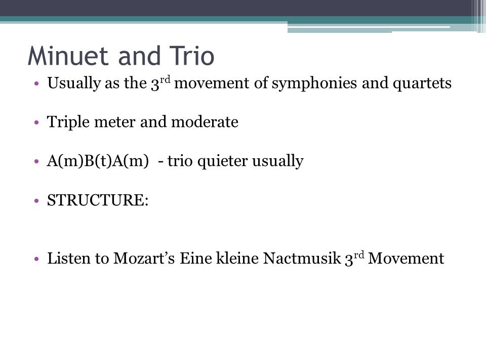 Minuet and Trio Usually as the 3 rd movement of symphonies and quartets Triple meter and moderate A(m)B(t)A(m) - trio quieter usually STRUCTURE: Listen to Mozart’s Eine kleine Nactmusik 3 rd Movement