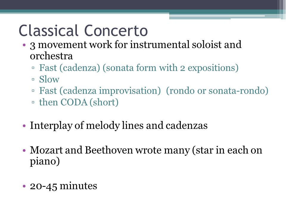 Classical Concerto 3 movement work for instrumental soloist and orchestra ▫Fast (cadenza) (sonata form with 2 expositions) ▫Slow ▫Fast (cadenza improvisation) (rondo or sonata-rondo) ▫then CODA (short) Interplay of melody lines and cadenzas Mozart and Beethoven wrote many (star in each on piano) minutes