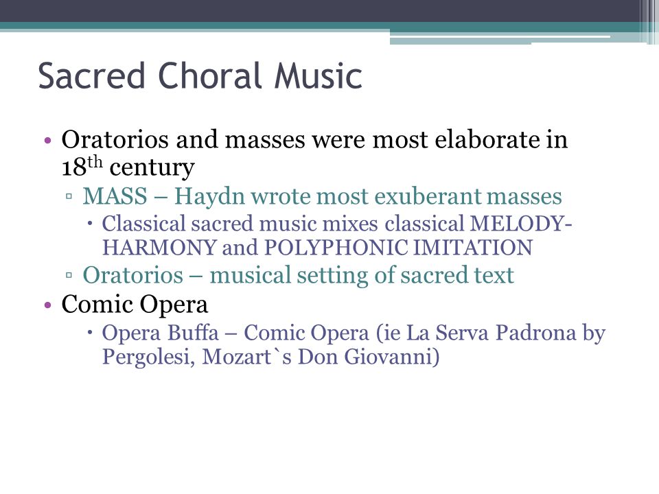 Sacred Choral Music Oratorios and masses were most elaborate in 18 th century ▫MASS – Haydn wrote most exuberant masses  Classical sacred music mixes classical MELODY- HARMONY and POLYPHONIC IMITATION ▫Oratorios – musical setting of sacred text Comic Opera  Opera Buffa – Comic Opera (ie La Serva Padrona by Pergolesi, Mozart`s Don Giovanni)