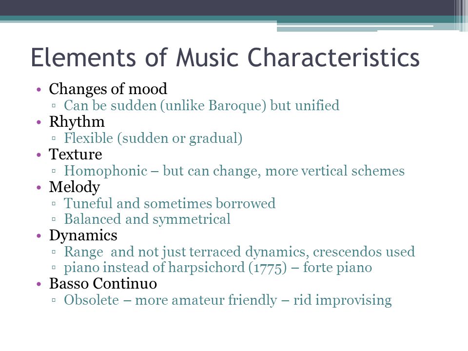 Elements of Music Characteristics Changes of mood ▫Can be sudden (unlike Baroque) but unified Rhythm ▫Flexible (sudden or gradual) Texture ▫Homophonic – but can change, more vertical schemes Melody ▫Tuneful and sometimes borrowed ▫Balanced and symmetrical Dynamics ▫Range and not just terraced dynamics, crescendos used ▫piano instead of harpsichord (1775) – forte piano Basso Continuo ▫Obsolete – more amateur friendly – rid improvising
