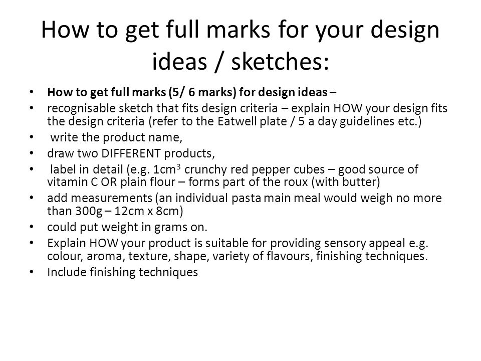 How to get full marks for your design ideas / sketches: How to get full marks (5/ 6 marks) for design ideas – recognisable sketch that fits design criteria – explain HOW your design fits the design criteria (refer to the Eatwell plate / 5 a day guidelines etc.) write the product name, draw two DIFFERENT products, label in detail (e.g.