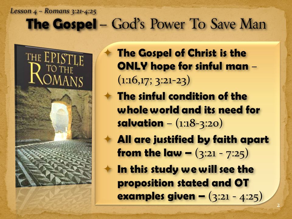 2  The Gospel of Christ is the ONLY hope for sinful man – (1:16,17; 3:21-23)  The sinful condition of the whole world and its need for salvation – (1:18-3:20)  All are justified by faith apart from the law – (3:21 - 7:25)  In this study we will see the proposition stated and OT examples given – (3:21 - 4:25)
