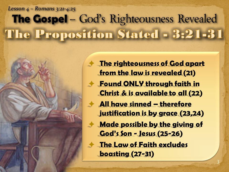 3  The righteousness of God apart from the law is revealed (21)  Found ONLY through faith in Christ & is available to all (22)  All have sinned – therefore justification is by grace (23,24)  Made possible by the giving of God’s Son - Jesus (25-26)  The Law of Faith excludes boasting (27-31)