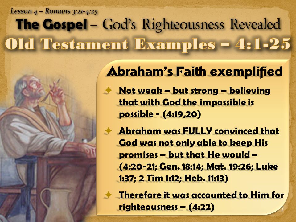 7 Abraham’s Faith exemplified  Not weak – but strong – believing that with God the impossible is possible - (4:19,20)  Abraham was FULLY convinced that God was not only able to keep His promises – but that He would – (4:20-21; Gen.