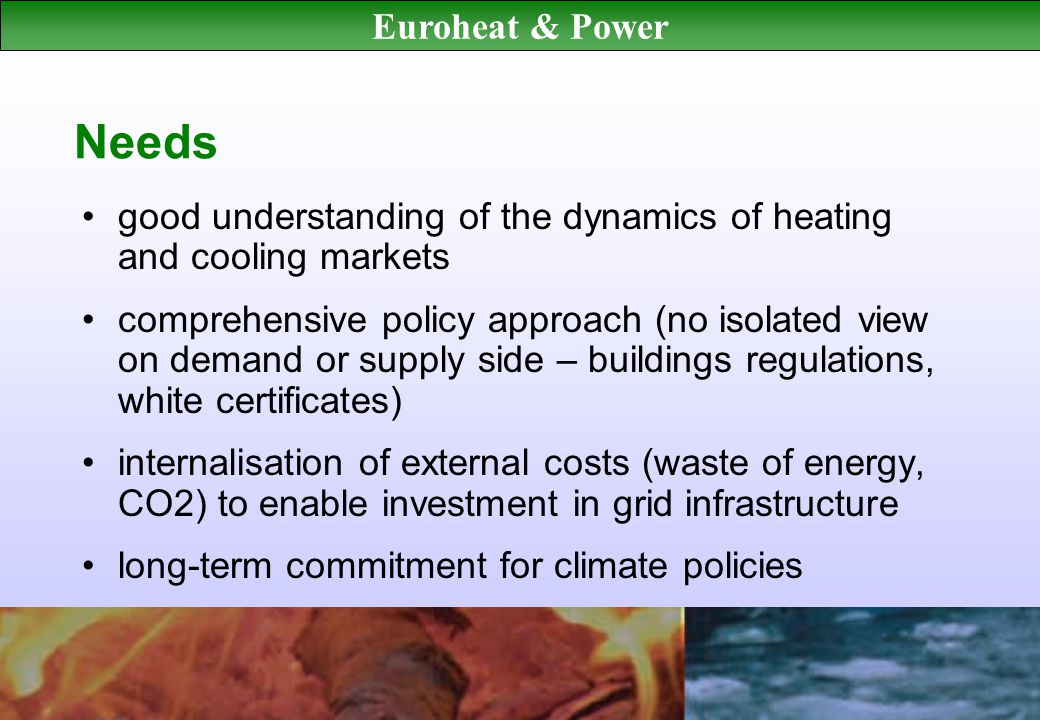 Euroheat & Power Needs good understanding of the dynamics of heating and cooling markets comprehensive policy approach (no isolated view on demand or supply side – buildings regulations, white certificates) internalisation of external costs (waste of energy, CO2) to enable investment in grid infrastructure long-term commitment for climate policies