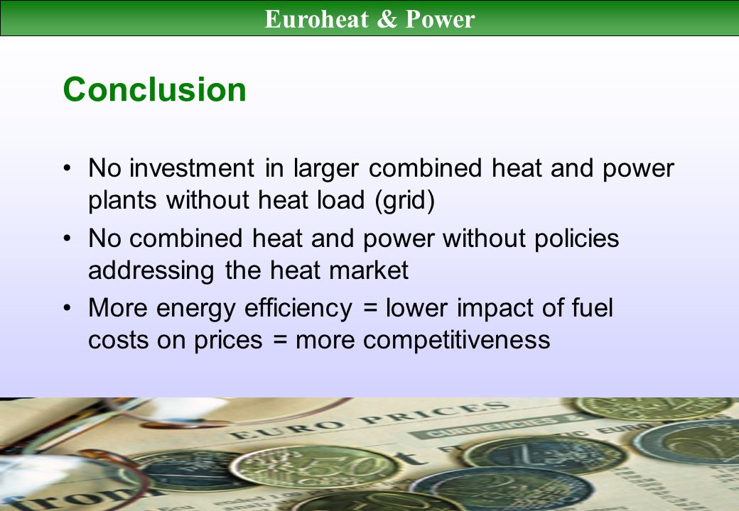Euroheat & Power Conclusion No investment in larger combined heat and power plants without heat load (grid) No combined heat and power without policies addressing the heat market More energy efficiency = lower impact of fuel costs on prices = more competitiveness
