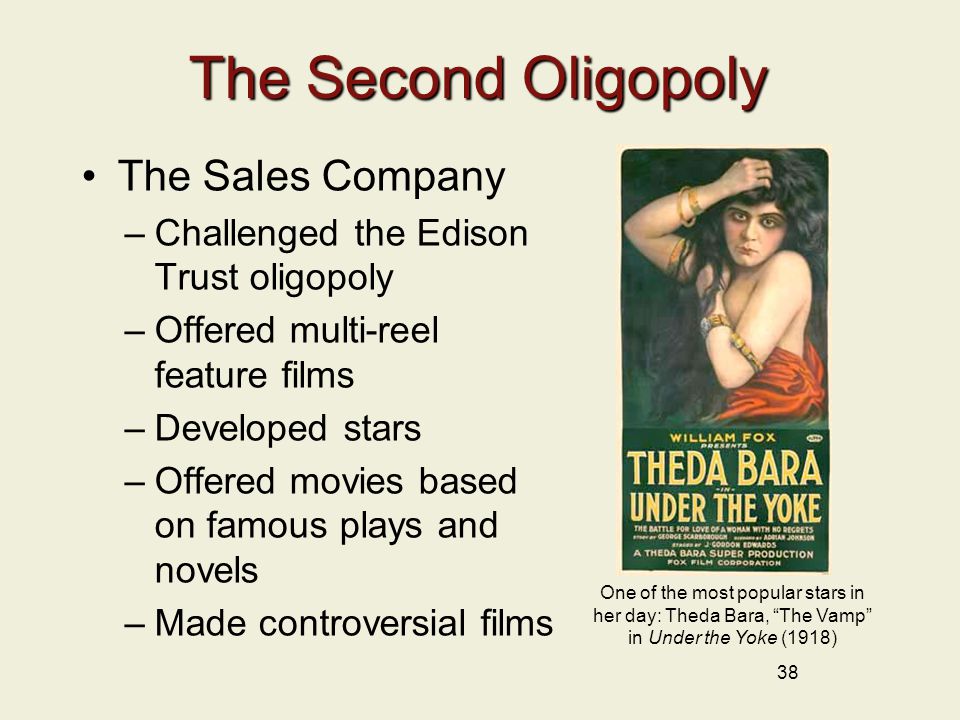 38 The Second Oligopoly The Sales Company –Challenged the Edison Trust oligopoly –Offered multi-reel feature films –Developed stars –Offered movies based on famous plays and novels –Made controversial films One of the most popular stars in her day: Theda Bara, The Vamp in Under the Yoke (1918)