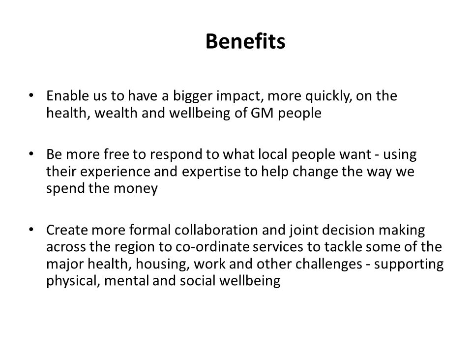 Benefits Enable us to have a bigger impact, more quickly, on the health, wealth and wellbeing of GM people Be more free to respond to what local people want - using their experience and expertise to help change the way we spend the money Create more formal collaboration and joint decision making across the region to co-ordinate services to tackle some of the major health, housing, work and other challenges - supporting physical, mental and social wellbeing