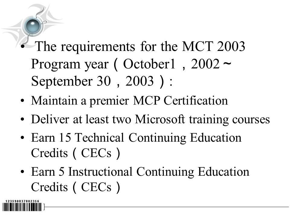 The requirements for the MCT 2003 Program year （ October1 ， 2002 ～ September 30 ， 2003 ） : Maintain a premier MCP Certification Deliver at least two Microsoft training courses Earn 15 Technical Continuing Education Credits （ CECs ） Earn 5 Instructional Continuing Education Credits （ CECs ）