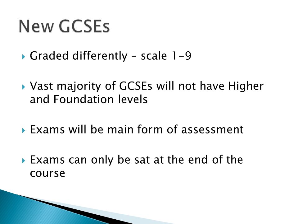  Graded differently – scale 1-9  Vast majority of GCSEs will not have Higher and Foundation levels  Exams will be main form of assessment  Exams can only be sat at the end of the course