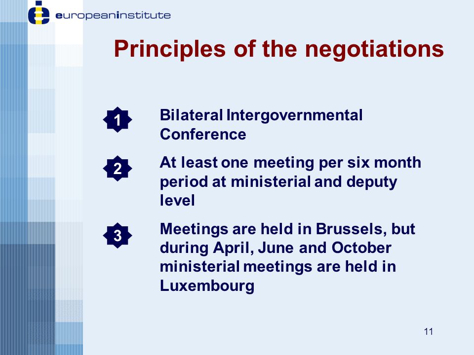11 Bilateral Intergovernmental Conference At least one meeting per six month period at ministerial and deputy level Meetings are held in Brussels, but during April, June and October ministerial meetings are held in Luxembourg Principles of the negotiations 1 2 3