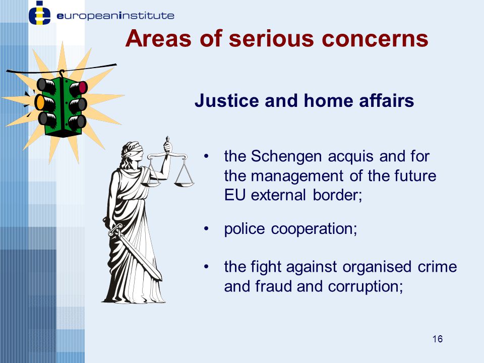 16 Areas of serious concerns Justice and home affairs the Schengen acquis and for the management of the future EU external border; the fight against organised crime and fraud and corruption; police cooperation;