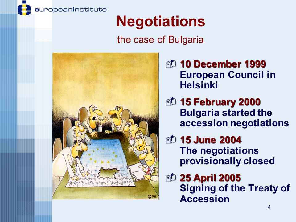 4  10 December 1999  10 December 1999 European Council in Helsinki  15 February 2000  15 February 2000 Bulgaria started the accession negotiations  15 June 2004  15 June 2004 The negotiations provisionally closed  25 April 2005  25 April 2005 Signing of the Treaty of Accession Negotiations the case of Bulgaria