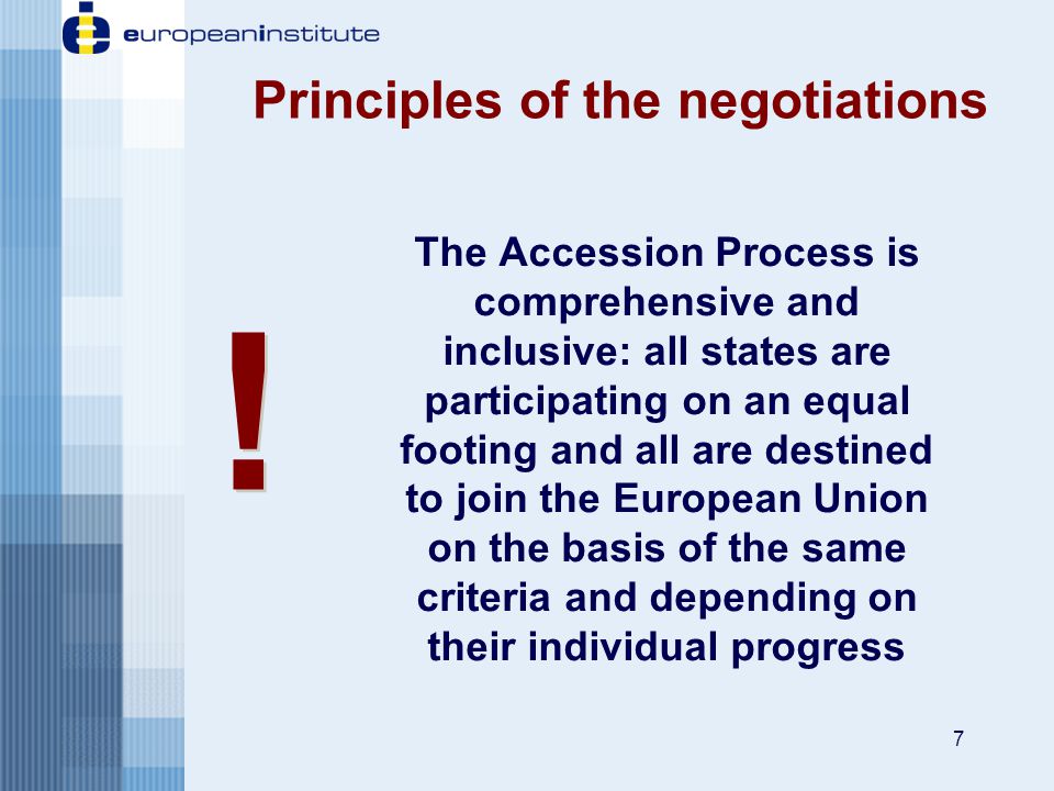 7 Principles of the negotiations The Accession Process is comprehensive and inclusive: all states are participating on an equal footing and all are destined to join the European Union on the basis of the same criteria and depending on their individual progress .