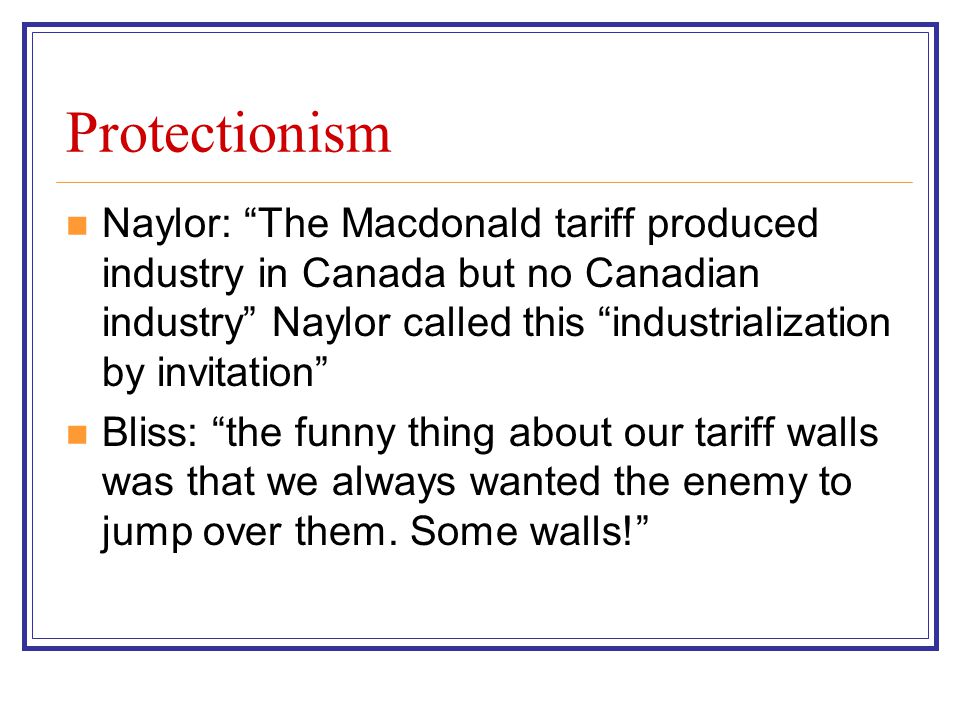 Protectionism Naylor: The Macdonald tariff produced industry in Canada but no Canadian industry Naylor called this industrialization by invitation Bliss: the funny thing about our tariff walls was that we always wanted the enemy to jump over them.