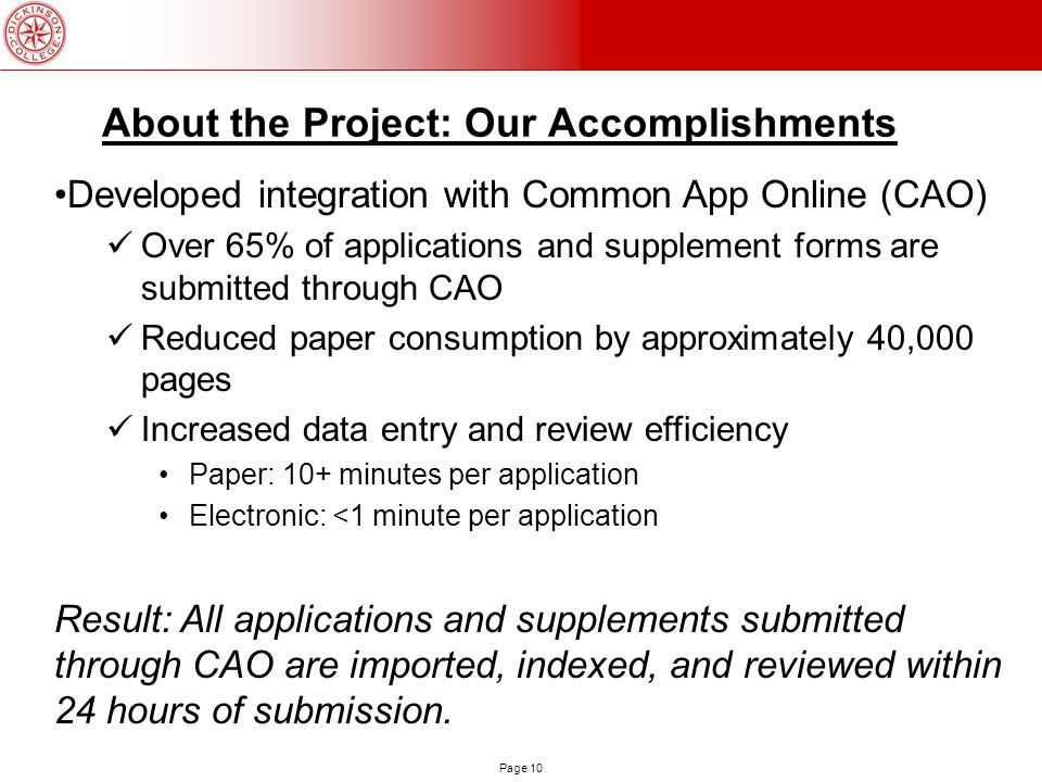 Page 10 About the Project: Our Accomplishments Developed integration with Common App Online (CAO) Over 65% of applications and supplement forms are submitted through CAO Reduced paper consumption by approximately 40,000 pages Increased data entry and review efficiency Paper: 10+ minutes per application Electronic: <1 minute per application Result: All applications and supplements submitted through CAO are imported, indexed, and reviewed within 24 hours of submission.