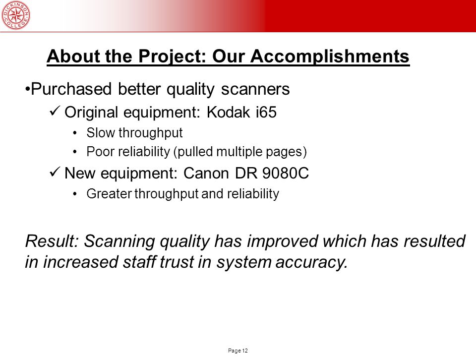 Page 12 About the Project: Our Accomplishments Purchased better quality scanners Original equipment: Kodak i65 Slow throughput Poor reliability (pulled multiple pages) New equipment: Canon DR 9080C Greater throughput and reliability Result: Scanning quality has improved which has resulted in increased staff trust in system accuracy.