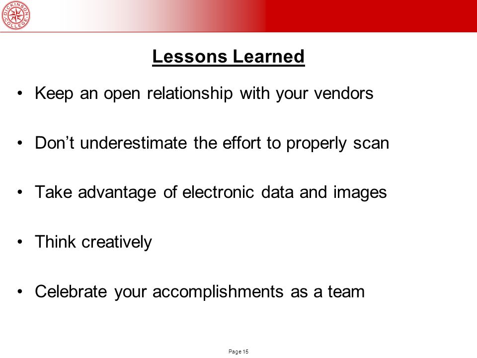 Page 15 Lessons Learned Keep an open relationship with your vendors Don’t underestimate the effort to properly scan Take advantage of electronic data and images Think creatively Celebrate your accomplishments as a team