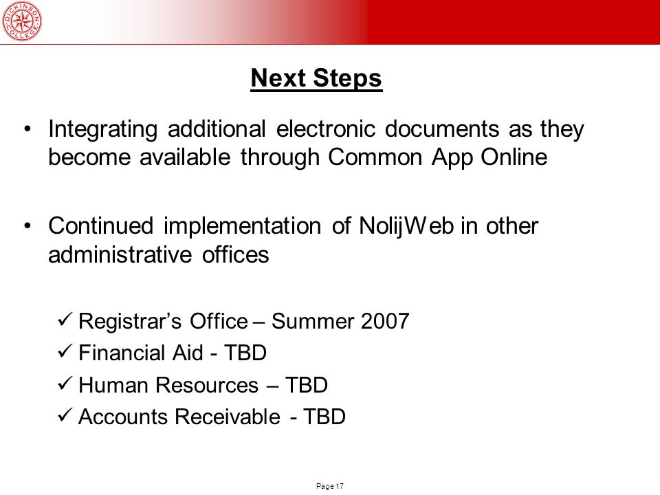 Page 17 Next Steps Integrating additional electronic documents as they become available through Common App Online Continued implementation of NolijWeb in other administrative offices Registrar’s Office – Summer 2007 Financial Aid - TBD Human Resources – TBD Accounts Receivable - TBD