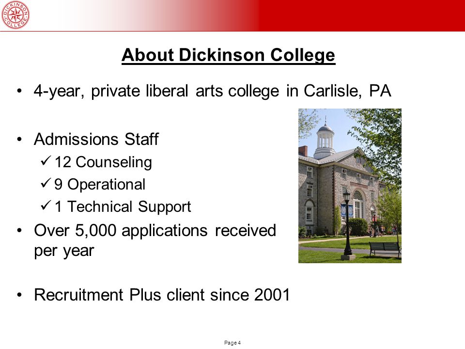 Page 4 About Dickinson College 4-year, private liberal arts college in Carlisle, PA Admissions Staff 12 Counseling 9 Operational 1 Technical Support Over 5,000 applications received per year Recruitment Plus client since 2001
