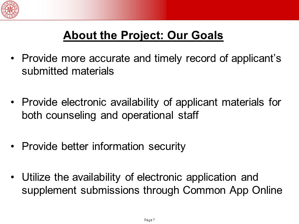 Page 7 About the Project: Our Goals Provide more accurate and timely record of applicant’s submitted materials Provide electronic availability of applicant materials for both counseling and operational staff Provide better information security Utilize the availability of electronic application and supplement submissions through Common App Online