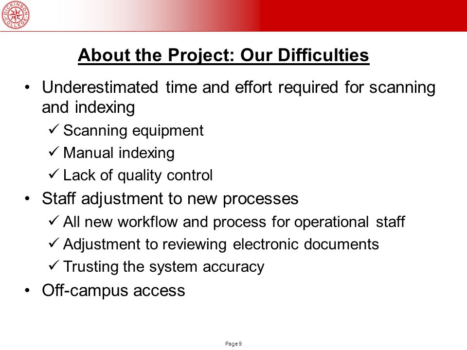 Page 9 About the Project: Our Difficulties Underestimated time and effort required for scanning and indexing Scanning equipment Manual indexing Lack of quality control Staff adjustment to new processes All new workflow and process for operational staff Adjustment to reviewing electronic documents Trusting the system accuracy Off-campus access